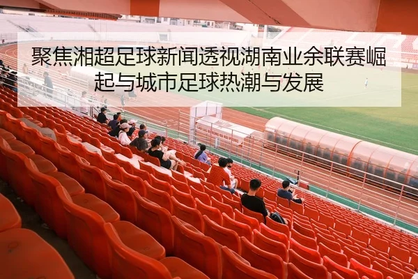聚焦湘超足球新闻透视湖南业余联赛崛起与城市足球热潮与发展
