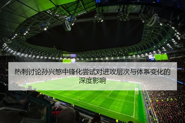 热刺讨论孙兴慜中锋化尝试对进攻层次与体系变化的深度影响 - 新闻资讯相关报道缩略图